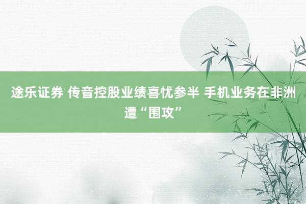 途乐证券 传音控股业绩喜忧参半 手机业务在非洲遭“围攻”