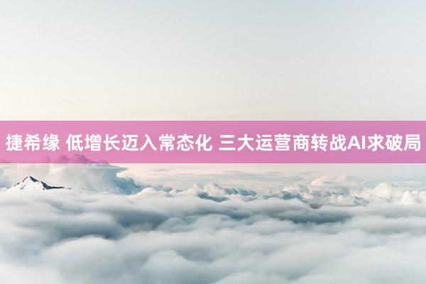捷希缘 低增长迈入常态化 三大运营商转战AI求破局