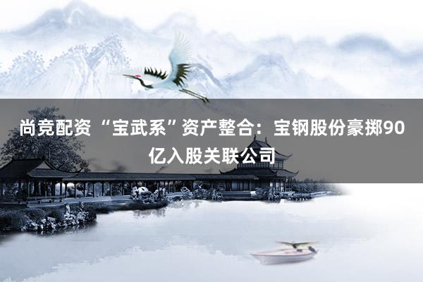 尚竞配资 “宝武系”资产整合：宝钢股份豪掷90亿入股关联公司