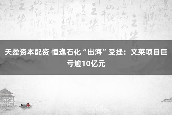 天盈资本配资 恒逸石化“出海”受挫：文莱项目巨亏逾10亿元