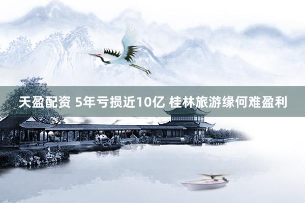 天盈配资 5年亏损近10亿 桂林旅游缘何难盈利