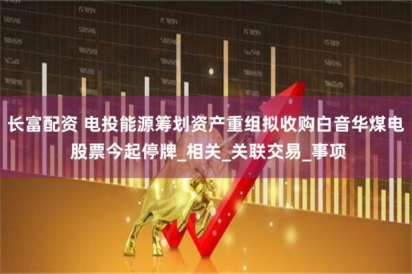 长富配资 电投能源筹划资产重组拟收购白音华煤电 股票今起停牌_相关_关联交易_事项