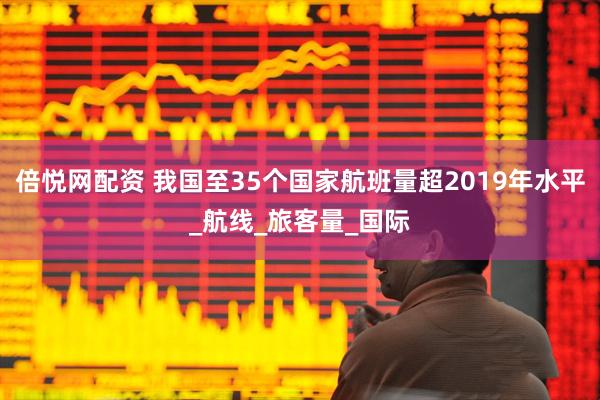 倍悦网配资 我国至35个国家航班量超2019年水平_航线_旅客量_国际