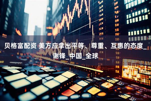 贝格富配资 美方应拿出平等、尊重、互惠的态度_谢锋_中国_全球