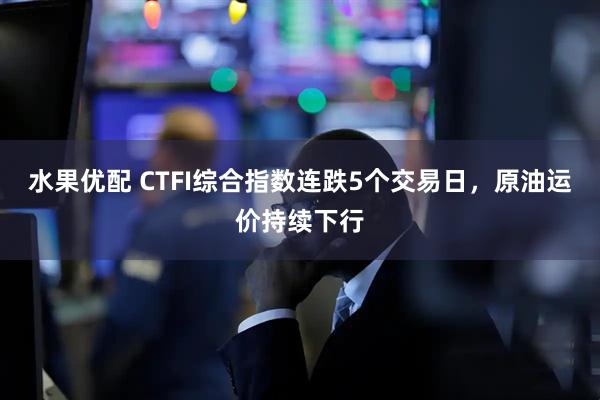 水果优配 CTFI综合指数连跌5个交易日，原油运价持续下行