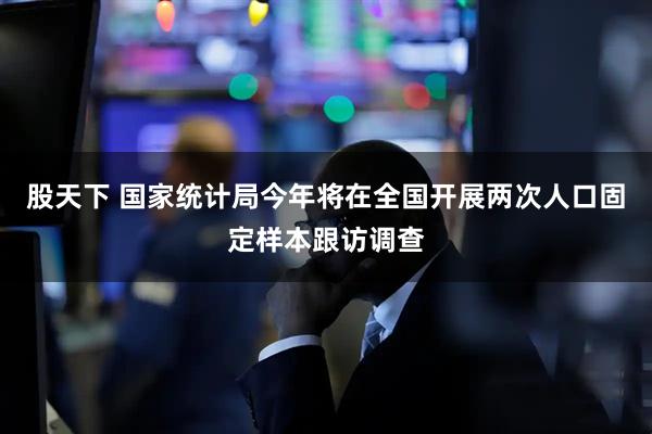 股天下 国家统计局今年将在全国开展两次人口固定样本跟访调查