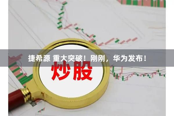 捷希源 重大突破！刚刚，华为发布！