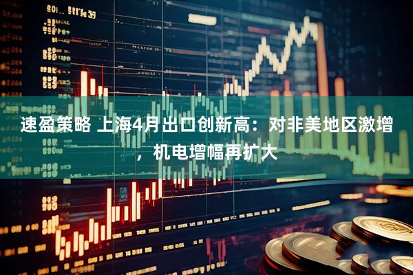 速盈策略 上海4月出口创新高：对非美地区激增，机电增幅再扩大