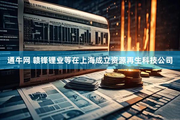 通牛网 赣锋锂业等在上海成立资源再生科技公司
