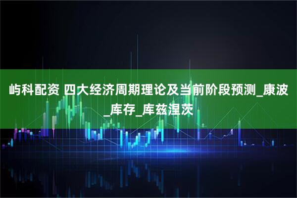 屿科配资 四大经济周期理论及当前阶段预测_康波_库存_库兹涅茨