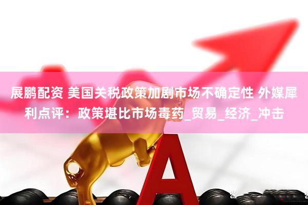 展鹏配资 美国关税政策加剧市场不确定性 外媒犀利点评：政策堪比市场毒药_贸易_经济_冲击