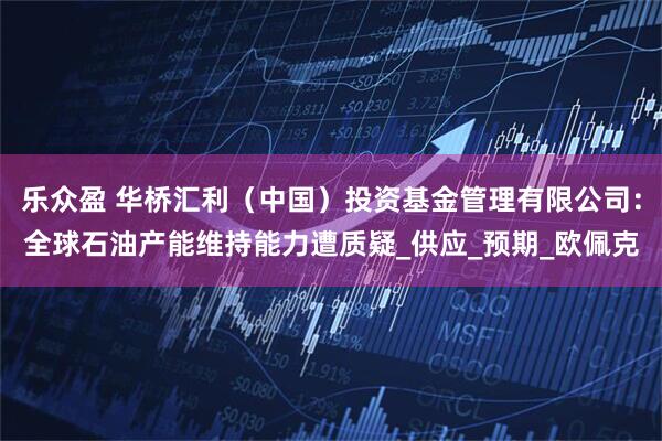 乐众盈 华桥汇利（中国）投资基金管理有限公司：全球石油产能维持能力遭质疑_供应_预期_欧佩克