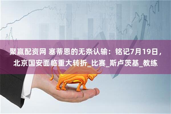 聚赢配资网 塞蒂恩的无奈认输：铭记7月19日，北京国安面临重大转折_比赛_斯卢茨基_教练