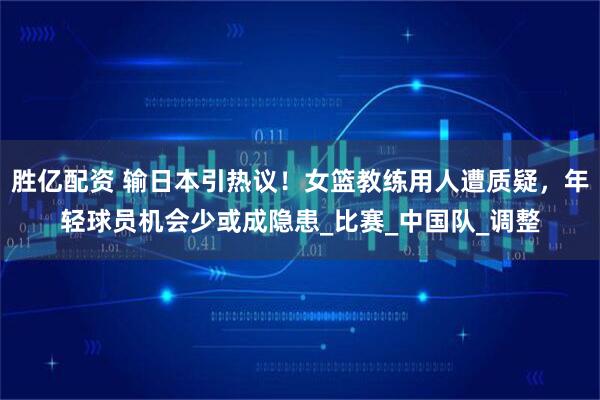 胜亿配资 输日本引热议！女篮教练用人遭质疑，年轻球员机会少或成隐患_比赛_中国队_调整