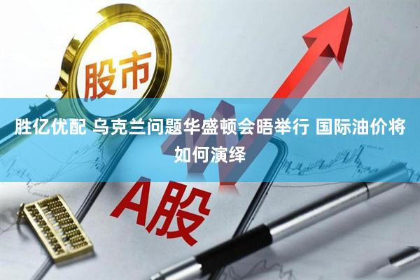 胜亿优配 乌克兰问题华盛顿会晤举行 国际油价将如何演绎