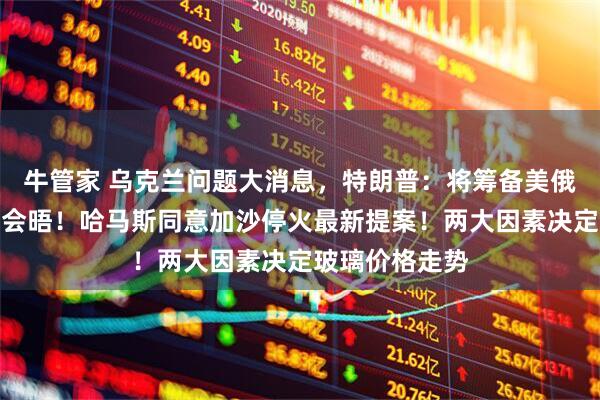 牛管家 乌克兰问题大消息，特朗普：将筹备美俄乌三方领导人会晤！哈马斯同意加沙停火最新提案！两大因素决定玻璃价格走势
