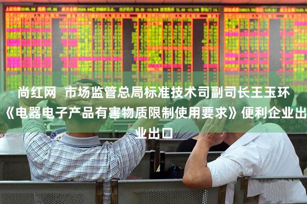尚红网  市场监管总局标准技术司副司长王玉环：《电器电子产品有害物质限制使用要求》便利企业出口