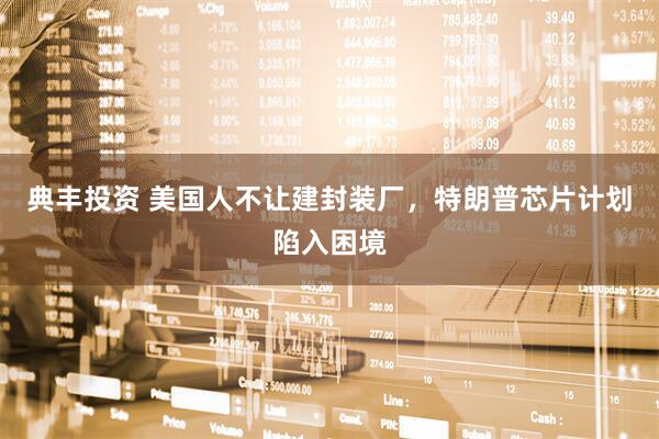 典丰投资 美国人不让建封装厂，特朗普芯片计划陷入困境