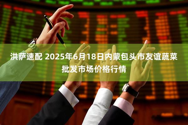 洪萨速配 2025年6月18日内蒙包头市友谊蔬菜批发市场价格行情