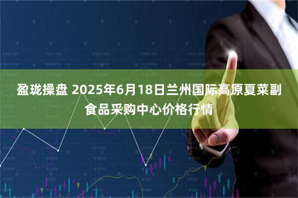 盈珑操盘 2025年6月18日兰州国际高原夏菜副食品采购中心价格行情