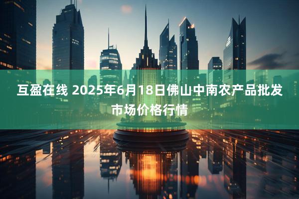 互盈在线 2025年6月18日佛山中南农产品批发市场价格行情