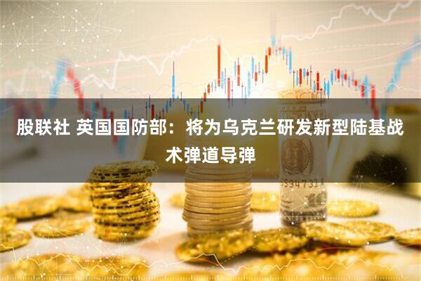股联社 英国国防部：将为乌克兰研发新型陆基战术弹道导弹